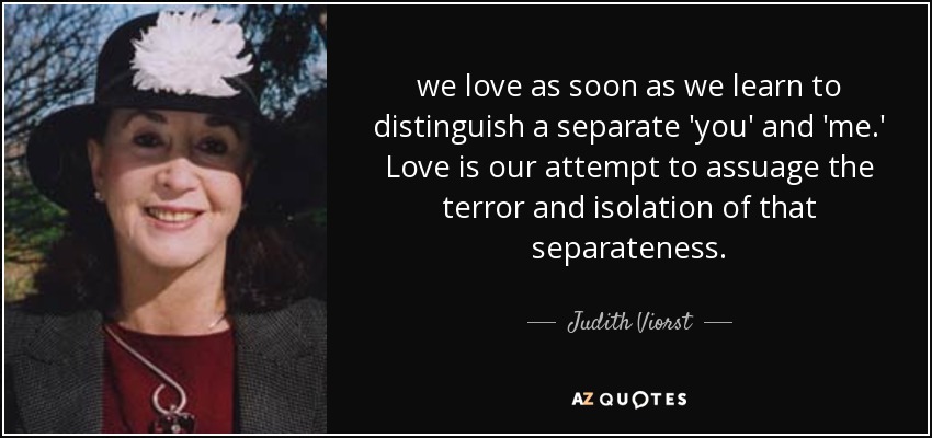 we love as soon as we learn to distinguish a separate 'you' and 'me.' Love is our attempt to assuage the terror and isolation of that separateness. - Judith Viorst