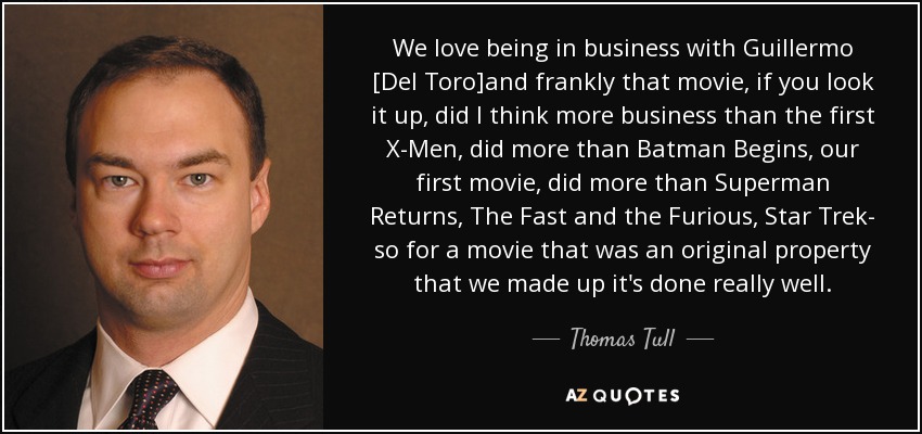 We love being in business with Guillermo [Del Toro]and frankly that movie, if you look it up, did I think more business than the first X-Men, did more than Batman Begins, our first movie, did more than Superman Returns, The Fast and the Furious, Star Trek- so for a movie that was an original property that we made up it's done really well. - Thomas Tull