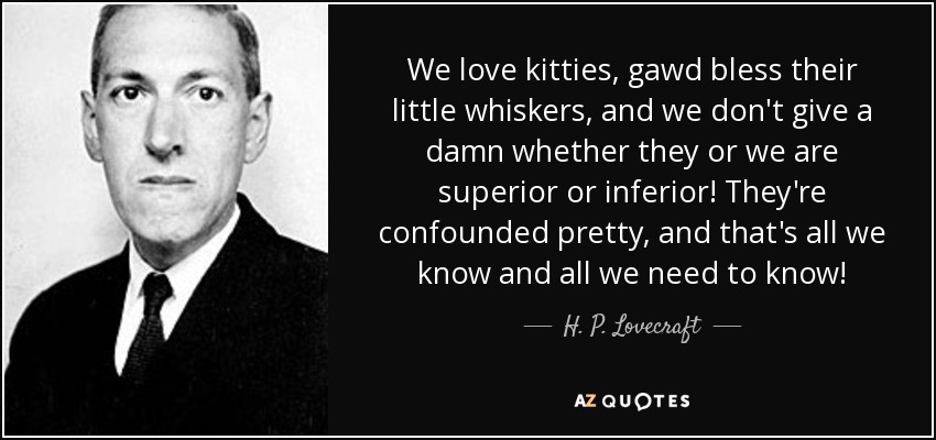 We love kitties, gawd bless their little whiskers, and we don't give a damn whether they or we are superior or inferior! They're confounded pretty, and that's all we know and all we need to know! - H. P. Lovecraft