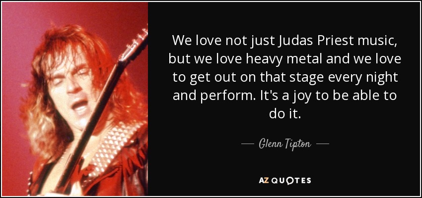 We love not just Judas Priest music, but we love heavy metal and we love to get out on that stage every night and perform. It's a joy to be able to do it. - Glenn Tipton
