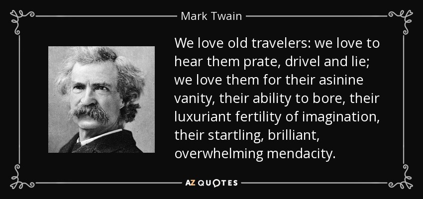 We love old travelers: we love to hear them prate, drivel and lie; we love them for their asinine vanity, their ability to bore, their luxuriant fertility of imagination, their startling, brilliant, overwhelming mendacity. - Mark Twain