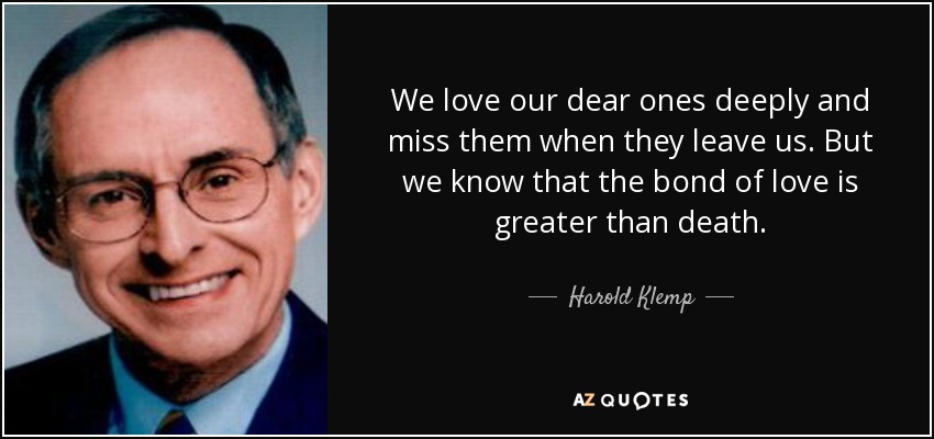 We love our dear ones deeply and miss them when they leave us. But we know that the bond of love is greater than death. - Harold Klemp