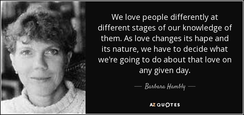 We love people differently at different stages of our knowledge of them. As love changes its hape and its nature, we have to decide what we're going to do about that love on any given day. - Barbara Hambly