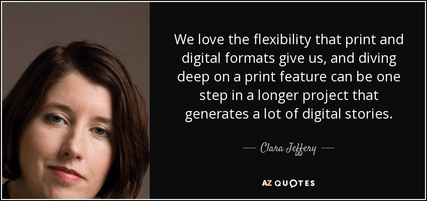 We love the flexibility that print and digital formats give us, and diving deep on a print feature can be one step in a longer project that generates a lot of digital stories. - Clara Jeffery