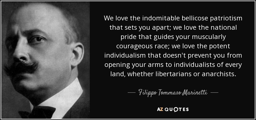 We love the indomitable bellicose patriotism that sets you apart; we love the national pride that guides your muscularly courageous race; we love the potent individualism that doesn't prevent you from opening your arms to individualists of every land, whether libertarians or anarchists. - Filippo Tommaso Marinetti