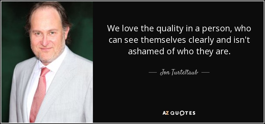 We love the quality in a person, who can see themselves clearly and isn't ashamed of who they are. - Jon Turteltaub