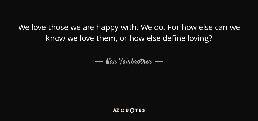 We love those we are happy with. We do. For how else can we know we love them, or how else define loving? - Nan Fairbrother