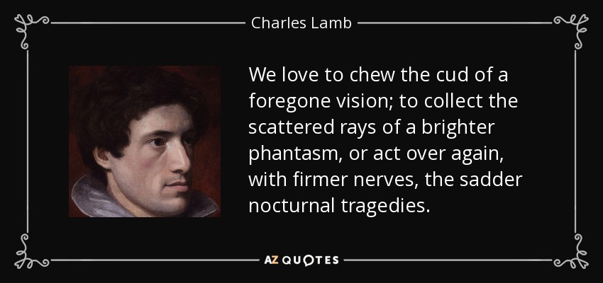 We love to chew the cud of a foregone vision; to collect the scattered rays of a brighter phantasm, or act over again, with firmer nerves, the sadder nocturnal tragedies. - Charles Lamb