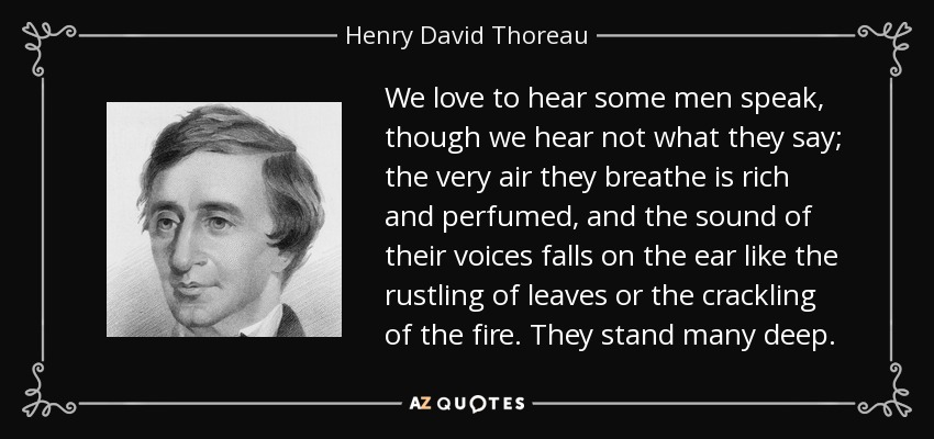 We love to hear some men speak, though we hear not what they say; the very air they breathe is rich and perfumed, and the sound of their voices falls on the ear like the rustling of leaves or the crackling of the fire. They stand many deep. - Henry David Thoreau