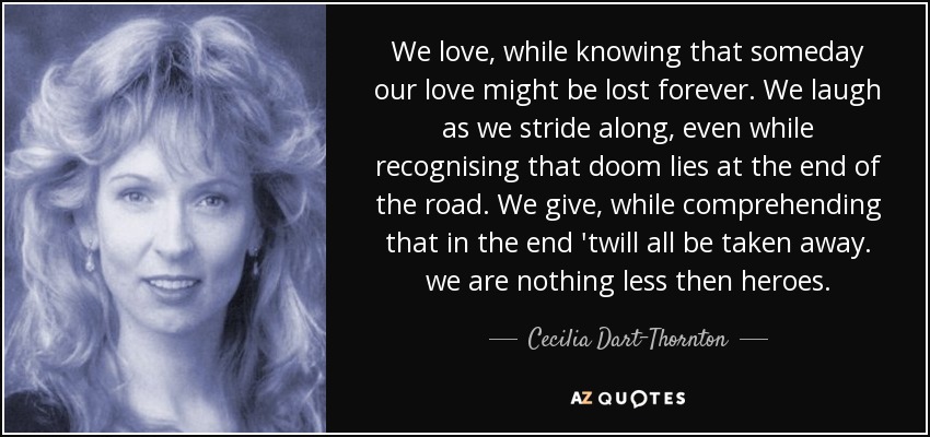 We love, while knowing that someday our love might be lost forever. We laugh as we stride along, even while recognising that doom lies at the end of the road. We give, while comprehending that in the end 'twill all be taken away. we are nothing less then heroes. - Cecilia Dart-Thornton