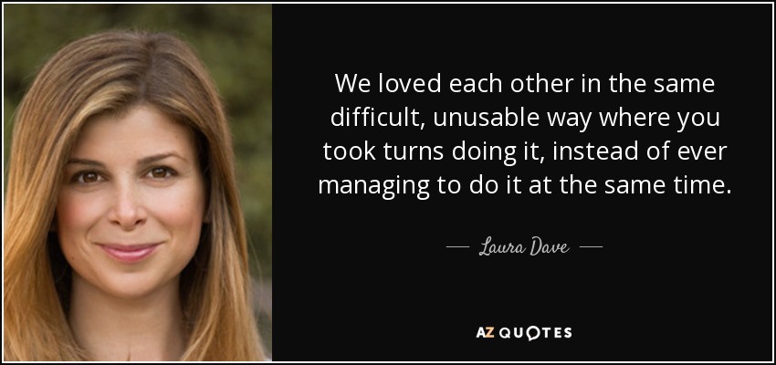 We loved each other in the same difficult, unusable way where you took turns doing it, instead of ever managing to do it at the same time. - Laura Dave