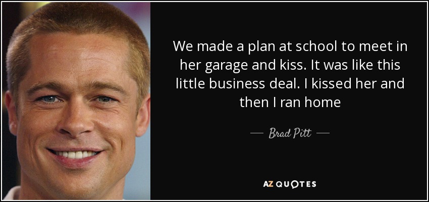 We made a plan at school to meet in her garage and kiss. It was like this little business deal. I kissed her and then I ran home - Brad Pitt