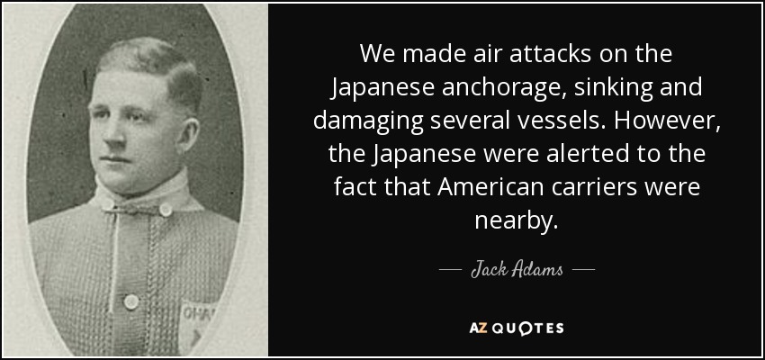We made air attacks on the Japanese anchorage, sinking and damaging several vessels. However, the Japanese were alerted to the fact that American carriers were nearby. - Jack Adams