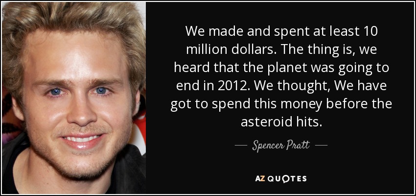 We made and spent at least 10 million dollars. The thing is, we heard that the planet was going to end in 2012. We thought, We have got to spend this money before the asteroid hits. - Spencer Pratt