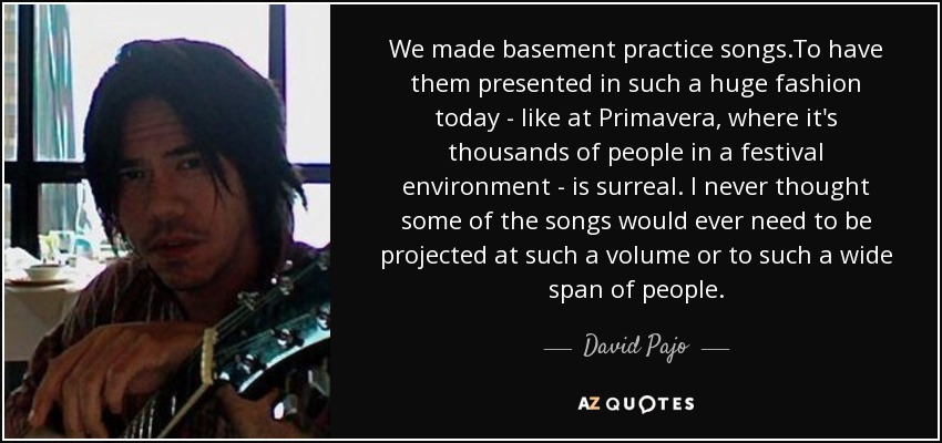 We made basement practice songs.To have them presented in such a huge fashion today - like at Primavera, where it's thousands of people in a festival environment - is surreal. I never thought some of the songs would ever need to be projected at such a volume or to such a wide span of people. - David Pajo