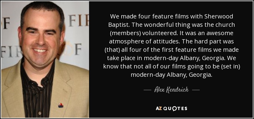 We made four feature films with Sherwood Baptist. The wonderful thing was the church (members) volunteered. It was an awesome atmosphere of attitudes. The hard part was (that) all four of the first feature films we made take place in modern-day Albany, Georgia. We know that not all of our films going to be (set in) modern-day Albany, Georgia. - Alex Kendrick