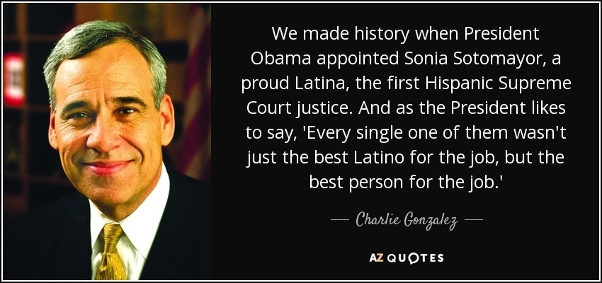 We made history when President Obama appointed Sonia Sotomayor, a proud Latina, the first Hispanic Supreme Court justice. And as the President likes to say, 'Every single one of them wasn't just the best Latino for the job, but the best person for the job.' - Charlie Gonzalez