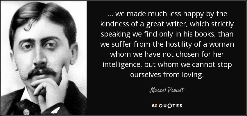 ... we made much less happy by the kindness of a great writer, which strictly speaking we find only in his books, than we suffer from the hostility of a woman whom we have not chosen for her intelligence, but whom we cannot stop ourselves from loving. - Marcel Proust
