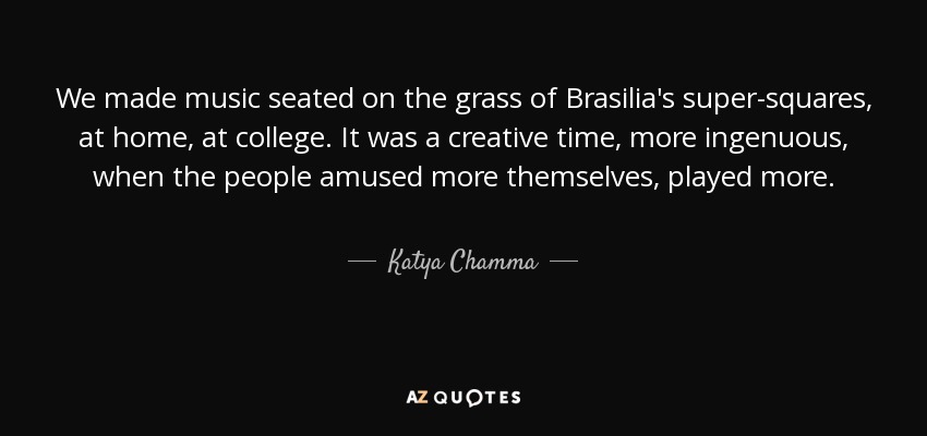 We made music seated on the grass of Brasilia's super-squares, at home, at college. It was a creative time, more ingenuous, when the people amused more themselves, played more. - Katya Chamma