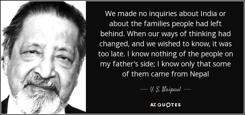 We made no inquiries about India or about the families people had left behind. When our ways of thinking had changed, and we wished to know, it was too late. I know nothing of the people on my father's side; I know only that some of them came from Nepal - V. S. Naipaul