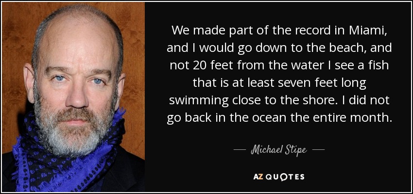 We made part of the record in Miami, and I would go down to the beach, and not 20 feet from the water I see a fish that is at least seven feet long swimming close to the shore. I did not go back in the ocean the entire month. - Michael Stipe
