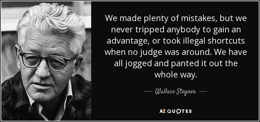 We made plenty of mistakes, but we never tripped anybody to gain an advantage, or took illegal shortcuts when no judge was around. We have all jogged and panted it out the whole way. - Wallace Stegner