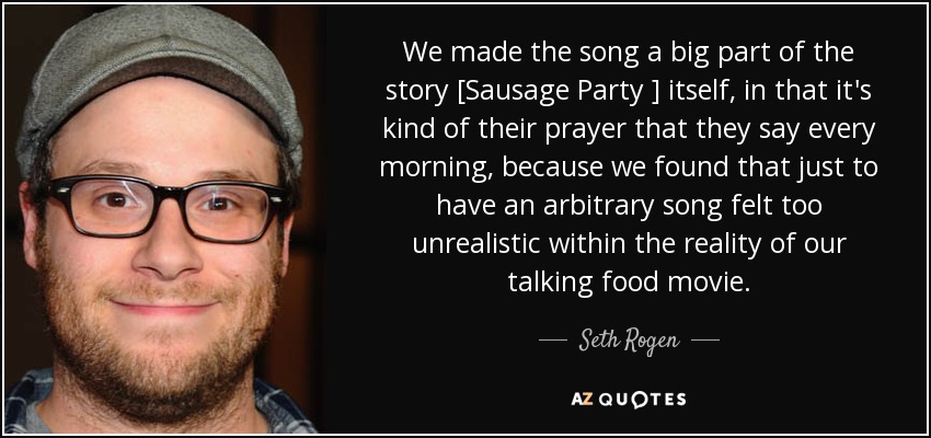 We made the song a big part of the story [Sausage Party ] itself, in that it's kind of their prayer that they say every morning, because we found that just to have an arbitrary song felt too unrealistic within the reality of our talking food movie. - Seth Rogen