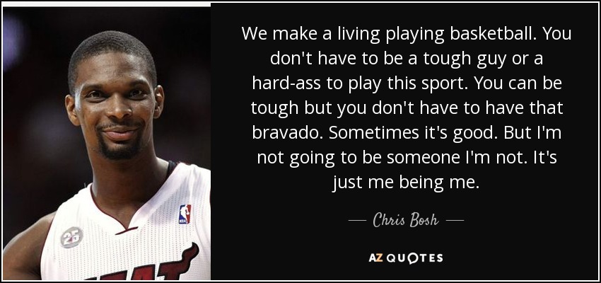 We make a living playing basketball. You don't have to be a tough guy or a hard-ass to play this sport. You can be tough but you don't have to have that bravado. Sometimes it's good. But I'm not going to be someone I'm not. It's just me being me. - Chris Bosh