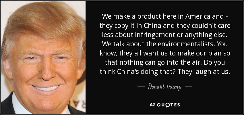 We make a product here in America and - they copy it in China and they couldn't care less about infringement or anything else. We talk about the environmentalists. You know, they all want us to make our plan so that nothing can go into the air. Do you think China's doing that? They laugh at us. - Donald Trump
