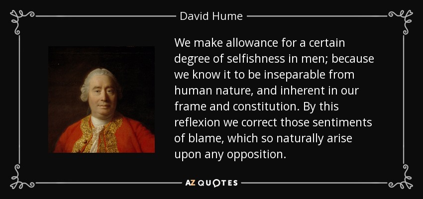 We make allowance for a certain degree of selfishness in men; because we know it to be inseparable from human nature, and inherent in our frame and constitution. By this reflexion we correct those sentiments of blame, which so naturally arise upon any opposition. - David Hume