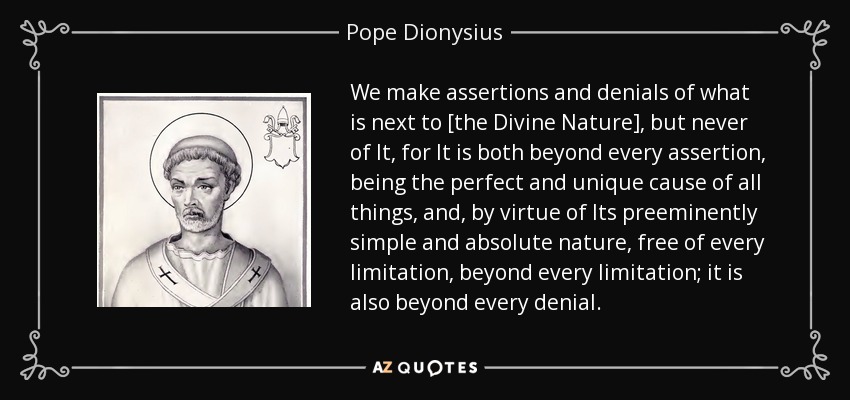 We make assertions and denials of what is next to [the Divine Nature], but never of It, for It is both beyond every assertion, being the perfect and unique cause of all things, and, by virtue of Its preeminently simple and absolute nature, free of every limitation, beyond every limitation; it is also beyond every denial. - Pope Dionysius