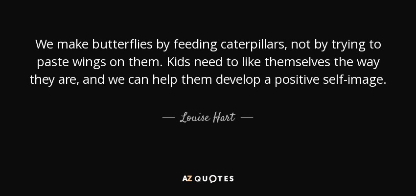 We make butterflies by feeding caterpillars, not by trying to paste wings on them. Kids need to like themselves the way they are, and we can help them develop a positive self-image. - Louise Hart