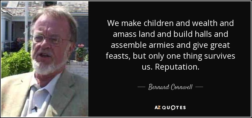 We make children and wealth and amass land and build halls and assemble armies and give great feasts, but only one thing survives us. Reputation. - Bernard Cornwell