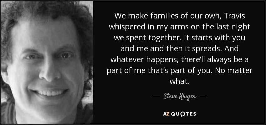 We make families of our own, Travis whispered in my arms on the last night we spent together. It starts with you and me and then it spreads. And whatever happens, there’ll always be a part of me that’s part of you. No matter what. - Steve Kluger