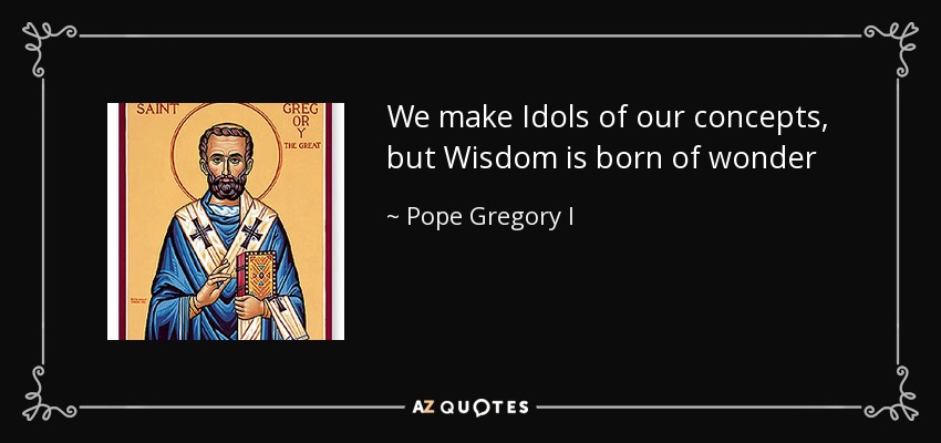 We make Idols of our concepts, but Wisdom is born of wonder - Pope Gregory I