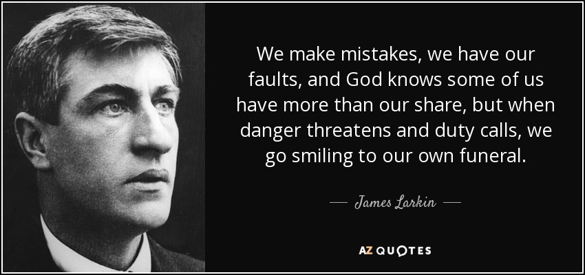 We make mistakes, we have our faults, and God knows some of us have more than our share, but when danger threatens and duty calls, we go smiling to our own funeral. - James Larkin