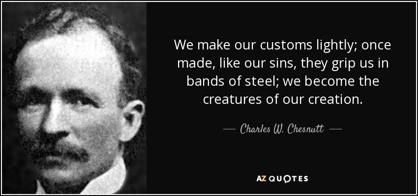 We make our customs lightly; once made, like our sins, they grip us in bands of steel; we become the creatures of our creation. - Charles W. Chesnutt