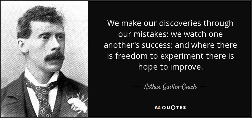 We make our discoveries through our mistakes: we watch one another's success: and where there is freedom to experiment there is hope to improve. - Arthur Quiller-Couch