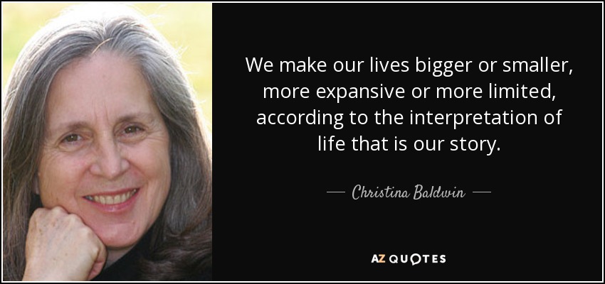 We make our lives bigger or smaller, more expansive or more limited, according to the interpretation of life that is our story. - Christina Baldwin