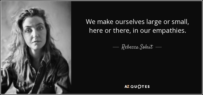 We make ourselves large or small, here or there, in our empathies. - Rebecca Solnit