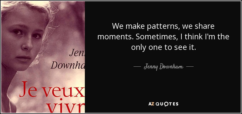 We make patterns, we share moments. Sometimes, I think I'm the only one to see it. - Jenny Downham