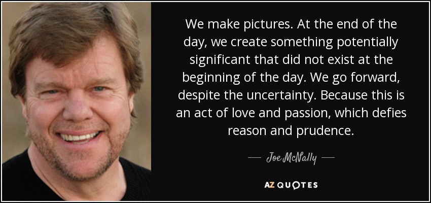 We make pictures. At the end of the day, we create something potentially significant that did not exist at the beginning of the day. We go forward, despite the uncertainty. Because this is an act of love and passion, which defies reason and prudence. - Joe McNally