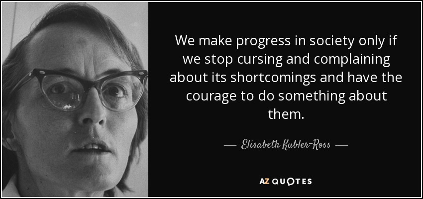 We make progress in society only if we stop cursing and complaining about its shortcomings and have the courage to do something about them. - Elisabeth Kubler-Ross