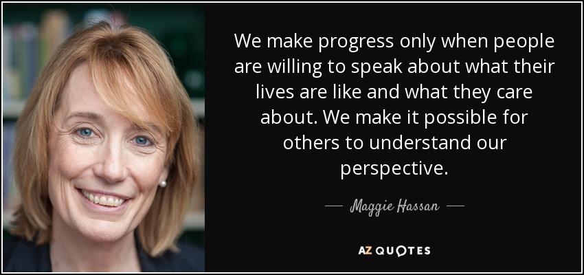 We make progress only when people are willing to speak about what their lives are like and what they care about. We make it possible for others to understand our perspective. - Maggie Hassan