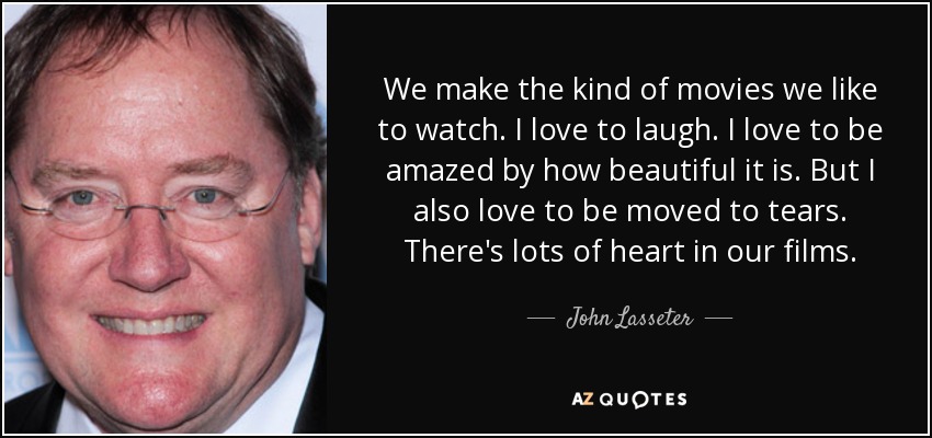 We make the kind of movies we like to watch. I love to laugh. I love to be amazed by how beautiful it is. But I also love to be moved to tears. There's lots of heart in our films. - John Lasseter