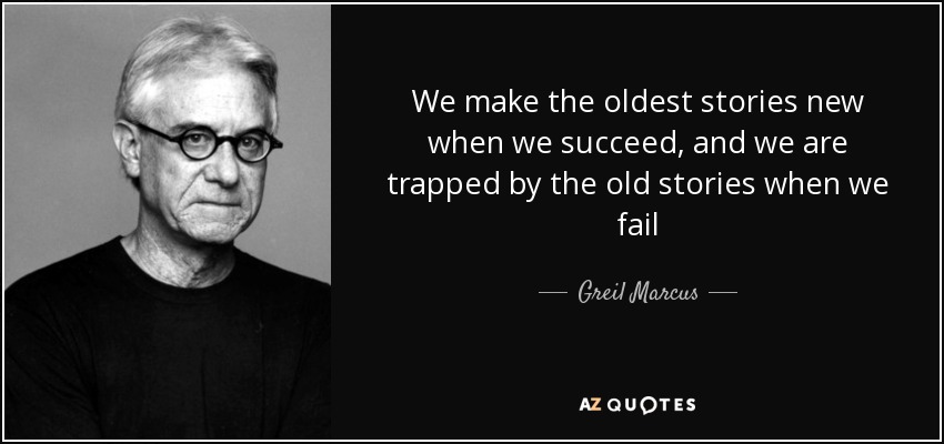 We make the oldest stories new when we succeed, and we are trapped by the old stories when we fail - Greil Marcus