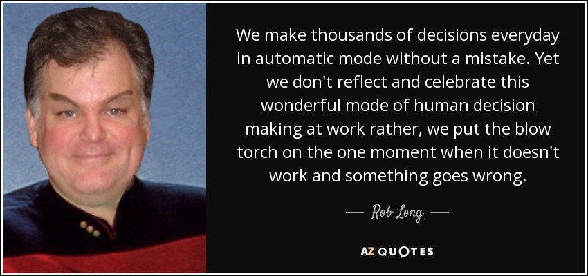 We make thousands of decisions everyday in automatic mode without a mistake. Yet we don't reflect and celebrate this wonderful mode of human decision making at work rather, we put the blow torch on the one moment when it doesn't work and something goes wrong. - Rob Long