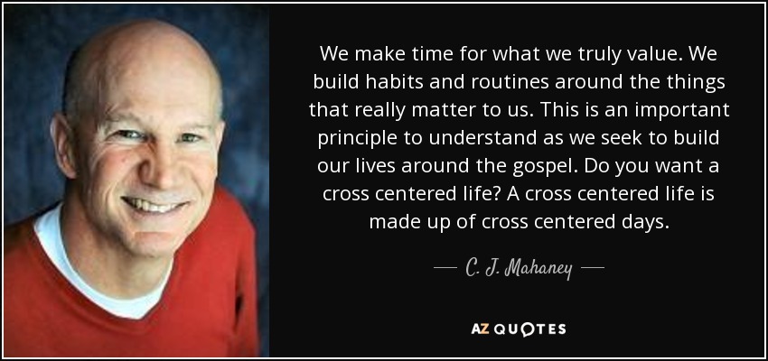 We make time for what we truly value. We build habits and routines around the things that really matter to us. This is an important principle to understand as we seek to build our lives around the gospel. Do you want a cross centered life? A cross centered life is made up of cross centered days. - C. J. Mahaney