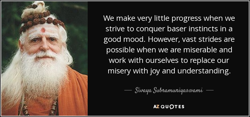 We make very little progress when we strive to conquer baser instincts in a good mood. However, vast strides are possible when we are miserable and work with ourselves to replace our misery with joy and understanding. - Sivaya Subramuniyaswami