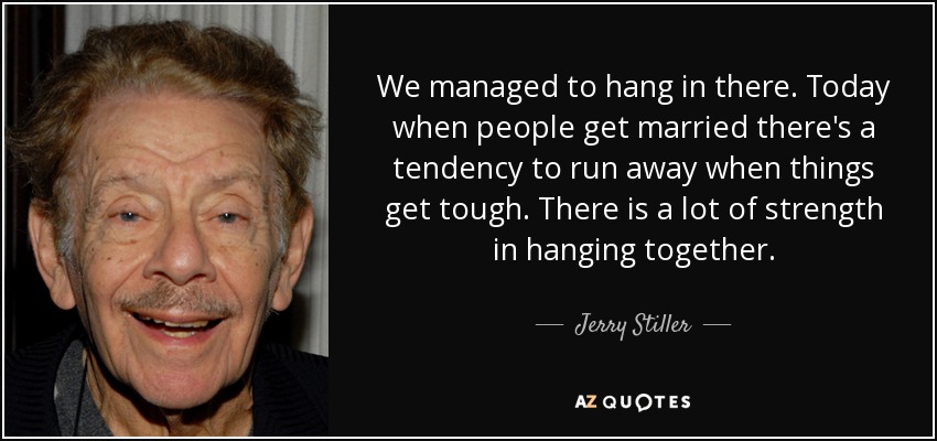 We managed to hang in there. Today when people get married there's a tendency to run away when things get tough. There is a lot of strength in hanging together. - Jerry Stiller